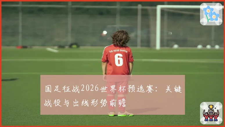 国足征战2026世界杯预选赛：关键战役与出线形势前瞻