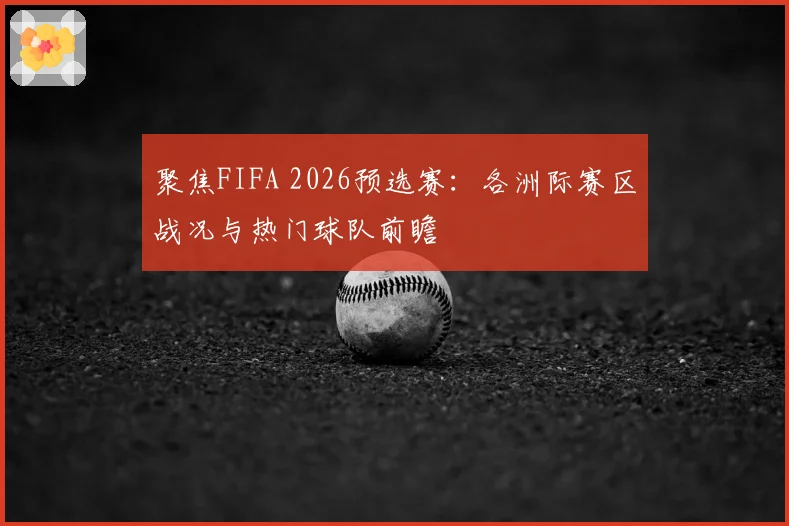 聚焦FIFA 2026预选赛：各洲际赛区战况与热门球队前瞻