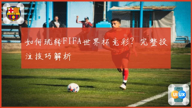 如何玩转FIFA世界杯竞彩？完整投注技巧解析