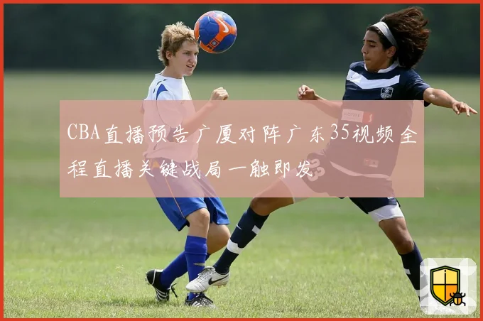 CBA直播预告广厦对阵广东35视频全程直播关键战局一触即发