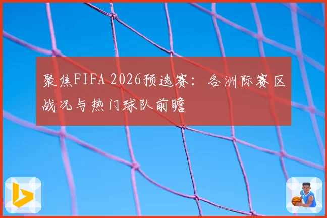 聚焦FIFA 2026预选赛：各洲际赛区战况与热门球队前瞻
