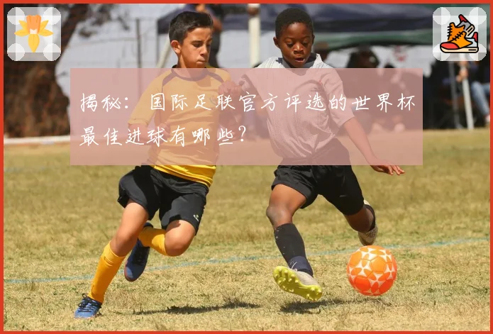 揭秘：国际足联官方评选的世界杯最佳进球有哪些？