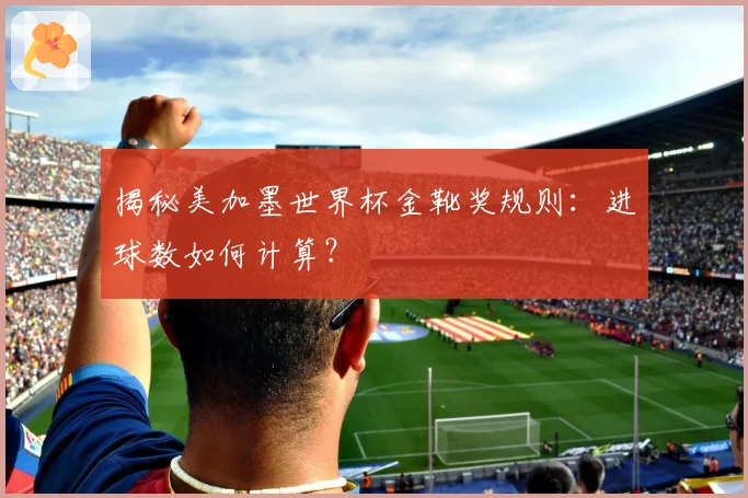 揭秘美加墨世界杯金靴奖规则：进球数如何计算？