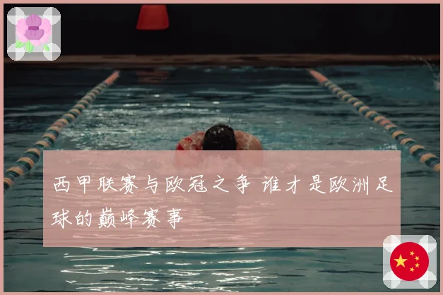 西甲联赛与欧冠之争 谁才是欧洲足球的巅峰赛事