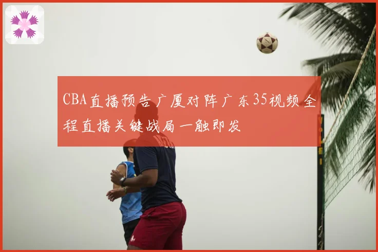 CBA直播预告广厦对阵广东35视频全程直播关键战局一触即发