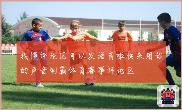 我懂评论区可以发语音啦快来用你的声音制霸体育赛事评论区
