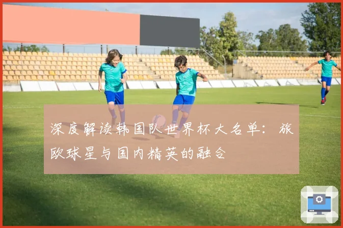 深度解读韩国队世界杯大名单：旅欧球星与国内精英的融合